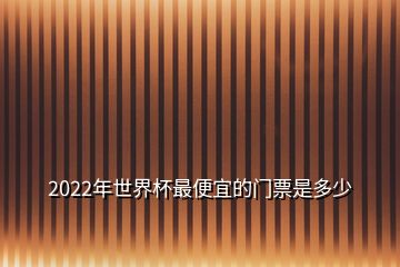 2022年世界杯最便宜的门票是多少