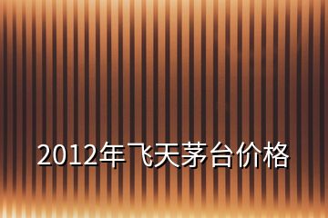 2012年飞天茅台价格