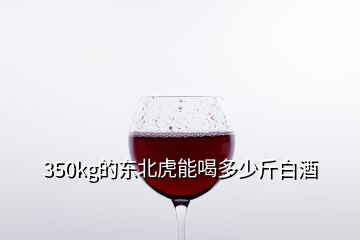 350kg的东北虎能喝多少斤白酒