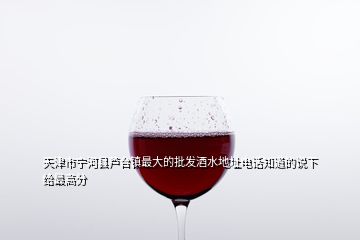 天津市宁河县芦台镇最大的批发酒水地址电话知道的说下给最高分
