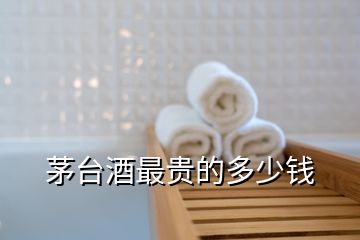 茅台酒最贵的多少钱