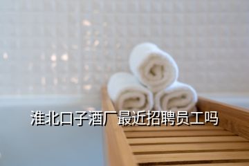 淮北口子酒厂最近招聘员工吗