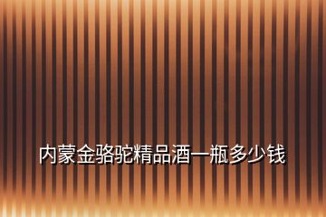 内蒙金骆驼精品酒一瓶多少钱