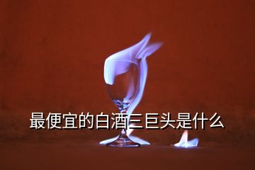 最便宜的白酒三巨头是什么