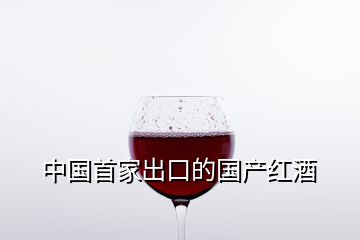 中国首家出口的国产红酒