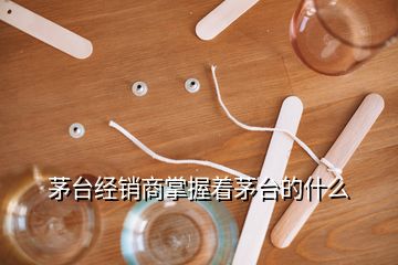 茅台经销商掌握着茅台的什么