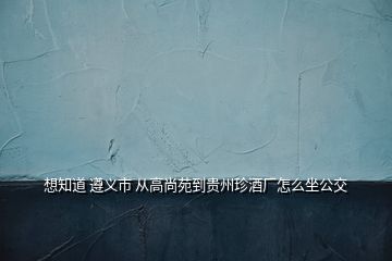 想知道 遵义市 从高尚苑到贵州珍酒厂怎么坐公交