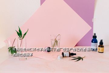 年前在贵州仁怀市茅台镇买下酒厂想生产自己的酒 跟味道酒颜色都跟茅