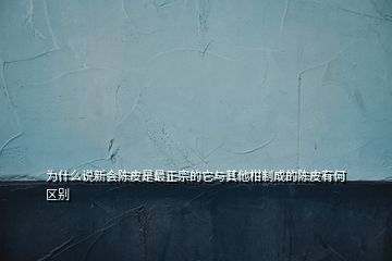 为什么说新会陈皮是最正宗的它与其他柑制成的陈皮有何区别