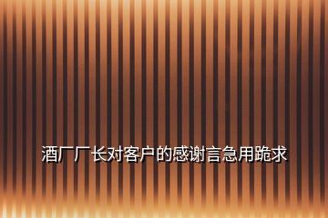 酒厂厂长对客户的感谢言急用跪求