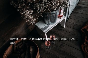 国营酒厂的女工长期从事瓶装酒加工这个工种属于特殊工种不