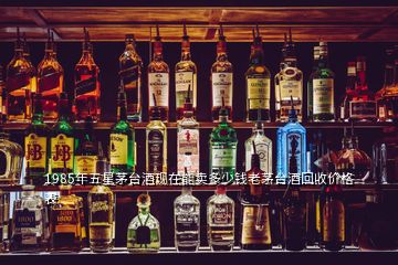 1985年五星茅台酒现在能卖多少钱老茅台酒回收价格表