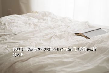 我经营一家烟酒便利店想要做洋河大曲的门头需要什么样的条件