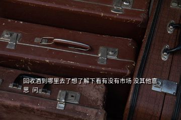 回收酒到哪里去了想了解下看有没有市场 没其他意思  问