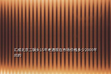 汇成北京二锅头15年老酒现在市场价格多少2000年出的