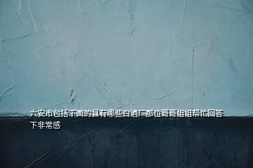 六安市包括下面的县有哪些白酒厂那位哥哥姐姐帮忙回答下非常感