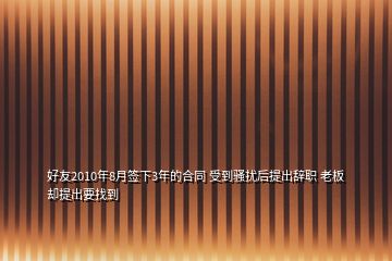 好友2010年8月签下3年的合同 受到骚扰后提出辞职 老板却提出要找到