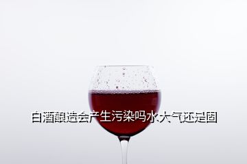 白酒酿造会产生污染吗水大气还是固