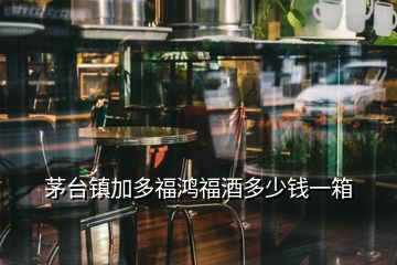 茅台镇加多福鸿福酒多少钱一箱