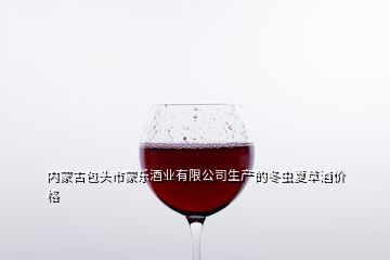 内蒙古包头市蒙乐酒业有限公司生产的冬虫夏草酒价格