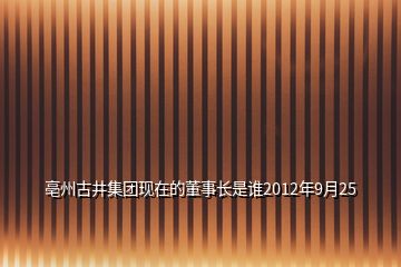 亳州古井集团现在的董事长是谁2012年9月25