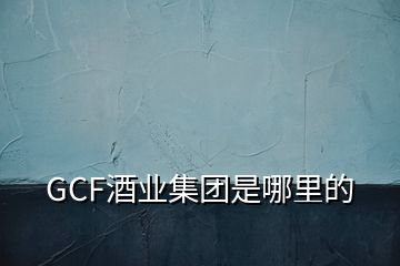 GCF酒业集团是哪里的