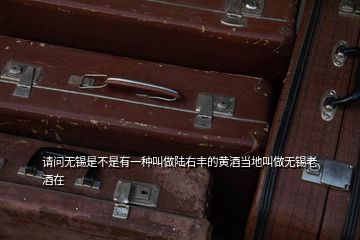 请问无锡是不是有一种叫做陆右丰的黄酒当地叫做无锡老酒在