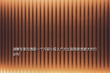 请教专家白酒是一个污染小投入产出比高税收贡献大的行业吗