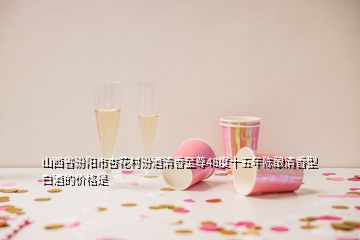 山西省汾阳市杏花村汾酒清香至尊48度十五年陈酿清香型白酒的价格是