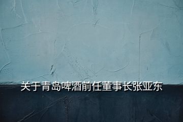 关于青岛啤酒前任董事长张亚东