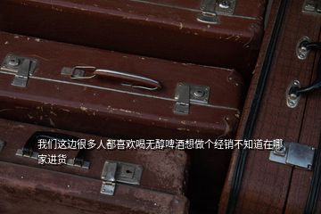 我们这边很多人都喜欢喝无醇啤酒想做个经销不知道在哪家进货