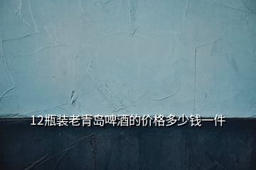 12瓶装老青岛啤酒的价格多少钱一件