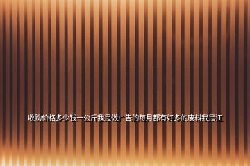 收购价格多少钱一公斤我是做广告的每月都有好多的废料我是江