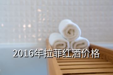 2016年拉菲红酒价格