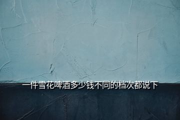 一件雪花啤酒多少钱不同的档次都说下