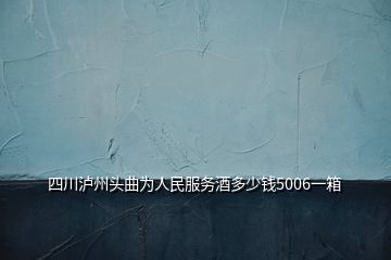 四川泸州头曲为人民服务酒多少钱5006一箱