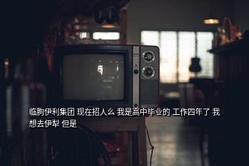 临朐伊利集团 现在招人么 我是高中毕业的 工作四年了 我想去伊犁 但是