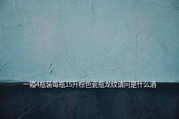 一箱4瓶装每瓶15升棕色瓷瓶龙纹请问是什么酒