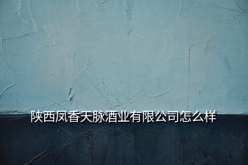 陕西凤香天脉酒业有限公司怎么样