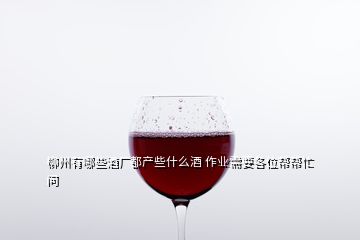 柳州有哪些酒厂都产些什么酒 作业需要各位帮帮忙  问