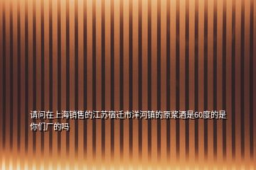 请问在上海销售的江苏宿迁市洋河镇的原浆酒是60度的是你们厂的吗