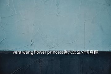 vera wang flower princess香水怎么分辨真假