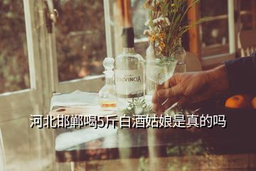 河北邯郸喝5斤白酒姑娘是真的吗