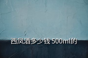 西凤酒多少钱 500ml的