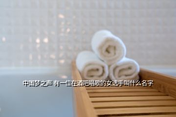 中国梦之声 有一位在酒吧唱歌的女选手叫什么名字