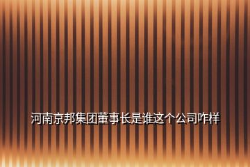 河南京邦集团董事长是谁这个公司咋样