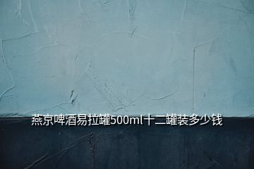 燕京啤酒易拉罐500ml十二罐装多少钱