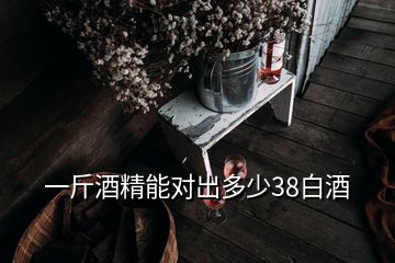 一斤酒精能对出多少38白酒