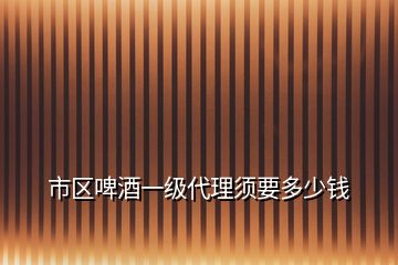 市区啤酒一级代理须要多少钱