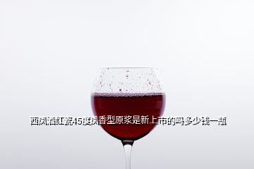 西凤酒红瓷45度凤香型原浆是新上市的吗多少钱一瓶